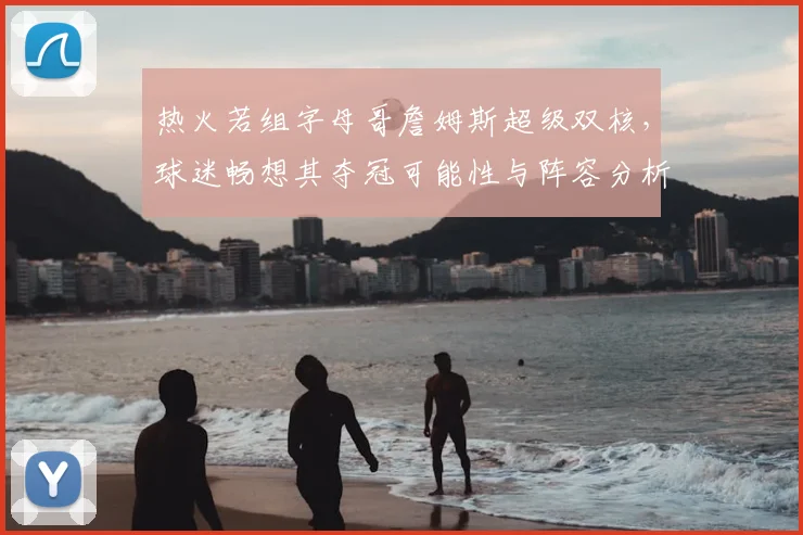 热火若组字母哥詹姆斯超级双核，球迷畅想其夺冠可能性与阵容分析