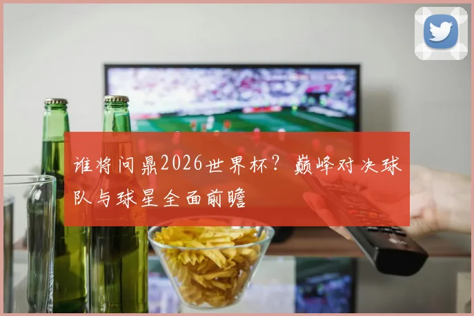 谁将问鼎2026世界杯？巅峰对决球队与球星全面前瞻