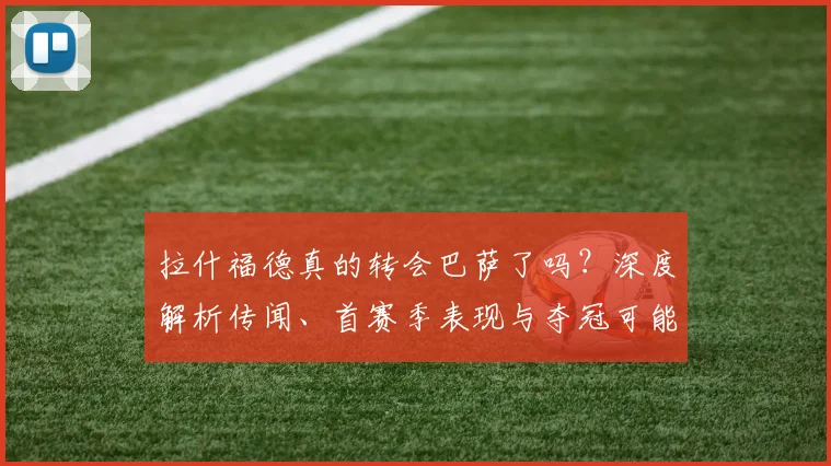 拉什福德真的转会巴萨了吗？深度解析传闻、首赛季表现与夺冠可能性