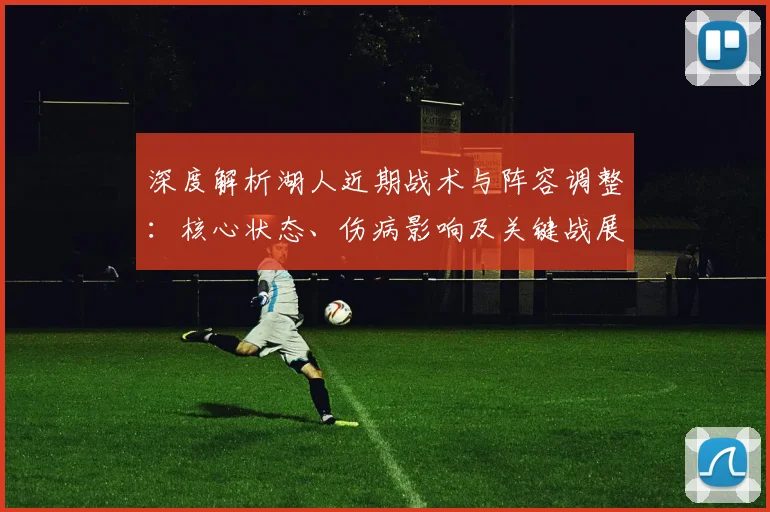 深度解析湖人近期战术与阵容调整：核心状态、伤病影响及关键战展望