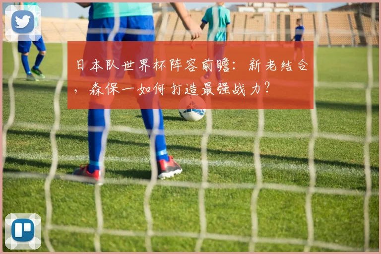 日本队世界杯阵容前瞻：新老结合，森保一如何打造最强战力？