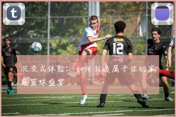 沉浸式体验：如何打造属于你的家庭篮球盛宴