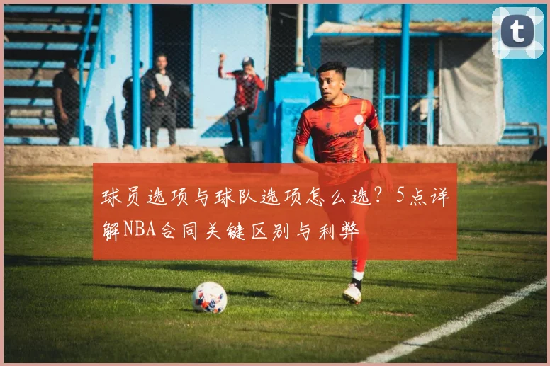 球员选项与球队选项怎么选?5点详解NBA合同关键区别与利弊