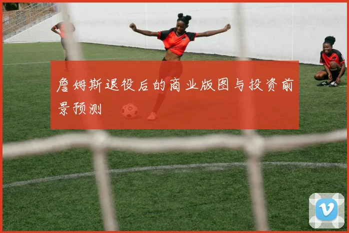 詹姆斯退役后的商业版图与投资前景预测